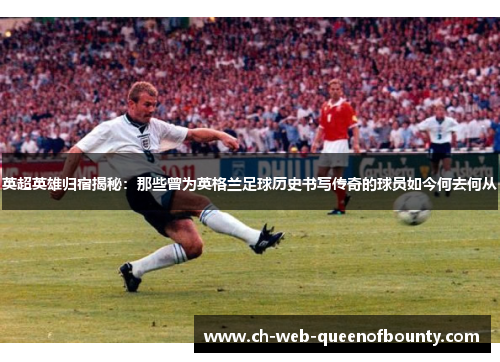 英超英雄归宿揭秘：那些曾为英格兰足球历史书写传奇的球员如今何去何从