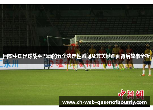 回望中国足球战平巴西的五个决定性瞬间及其关键画面背后故事全析