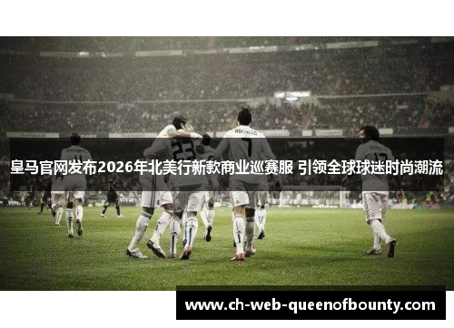 皇马官网发布2026年北美行新款商业巡赛服 引领全球球迷时尚潮流