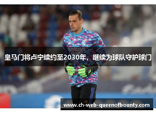 皇马门将卢宁续约至2030年,继续为球队守护球门 皇马门将卢宁续约至2030年,继续为球队守护球门